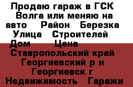 Продаю гараж в ГСК “Волга“или меняю на авто. › Район ­ Березка › Улица ­ Строителей  › Дом ­ 4 › Цена ­ 100 000 - Ставропольский край, Георгиевский р-н, Георгиевск г. Недвижимость » Гаражи   . Ставропольский край